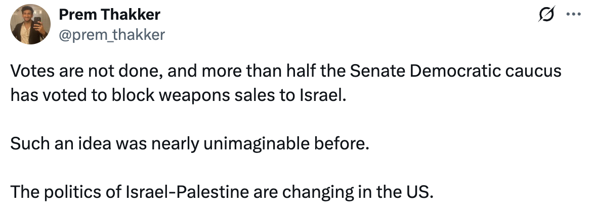 Tweet by Prem Thakker: Votes are not done, and more than half the Senate Democratic caucus has voted to block weapons sales to Israel. Such an idea was nearly unimaginable before. The politics of Israel-Palestine are changing in the US.