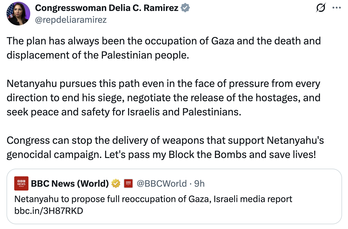 Congresswoman Delia C. Ramirez: The plan has always been the occupation of Gaza and the death and displacement of the Palestinian people. Netanyahu pursues this path even in the face of pressure from every direction to end his siege, negotiate the release of the hostages, and seek peace and safety for Israelis and Palestinians. Congress can stop the delivery of weapons that support Netanyahu’s genocidal campaign. Let’s pass my Block the Bombs Act and save lives!