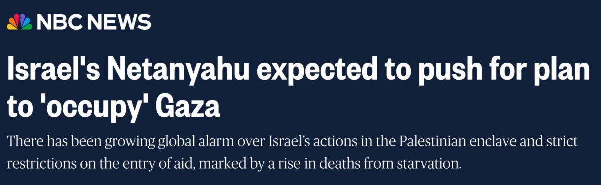 NBC News: Israel’s Netanyahu expected to push for plan to ‘occupy’ Gaza. There has been growing global alarm over Israel’s actions in the Palestinian enclave and strict restrictions on the entry of aid, marked by a rise in deaths from starvation.