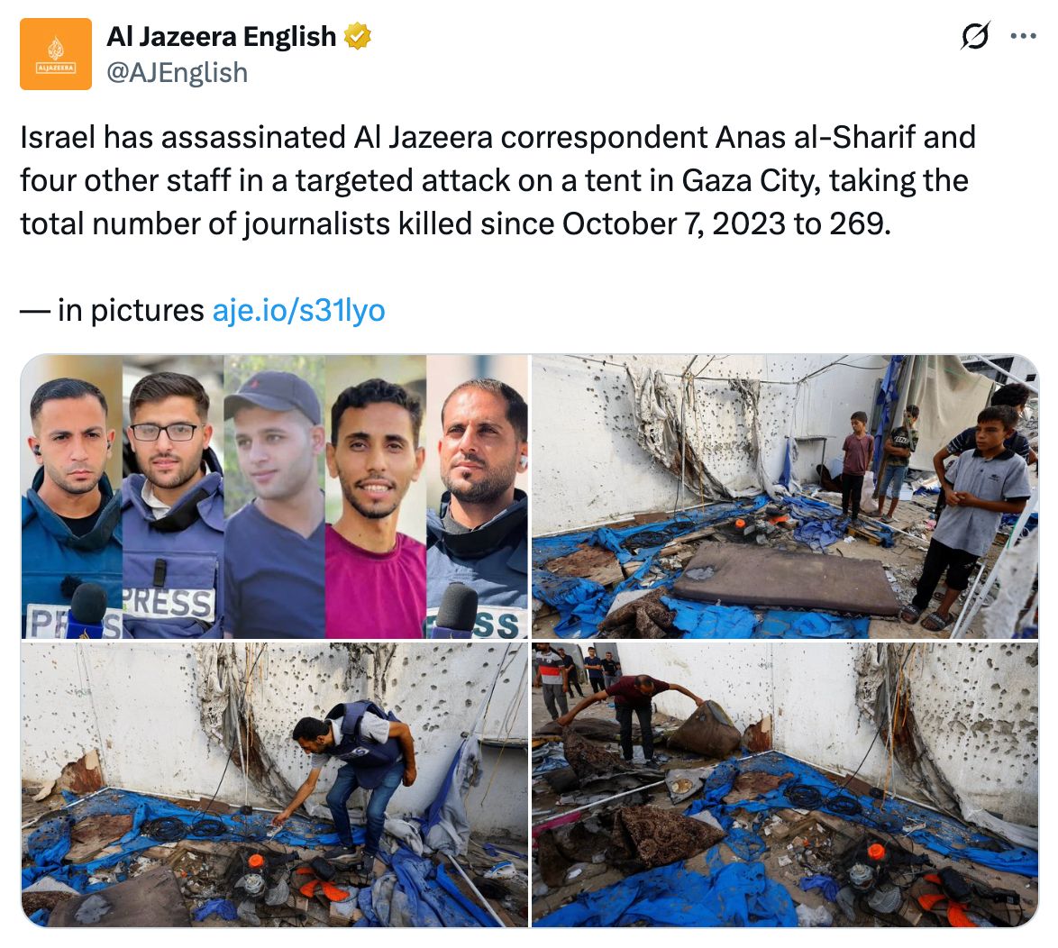Al Jazeera English: Israel has assassinated Al Jazeera correspondent Ana al-Sharif and four other staff in a targeted attack on a tent in Gaza City, taking the total number of journalists killed since October 7, 2023 to 269.