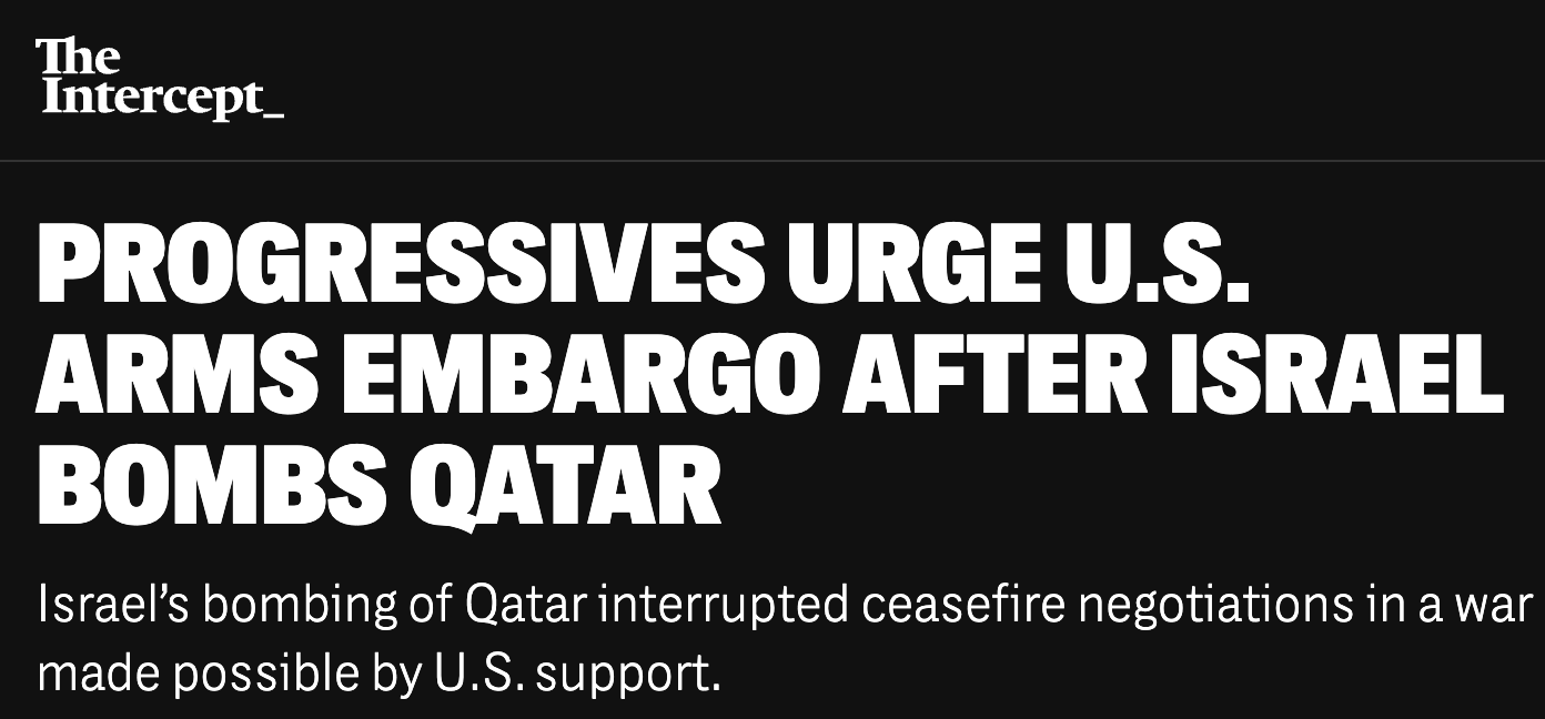 The Intercept: Progressives urge U.S. arms embargo after Israel bombs Qatar. Israel’s bombing of Qatar interrupted ceasefire negotiations in a war made possible by U.S. support