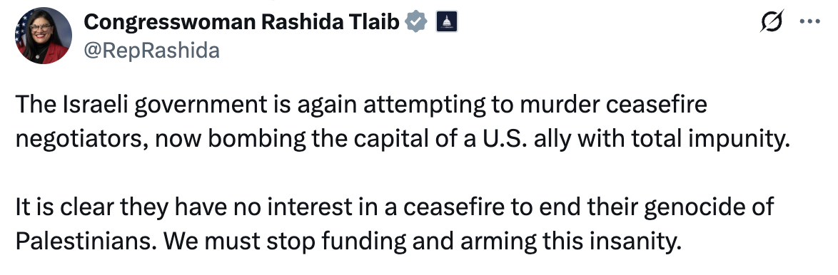 Congresswoman Rashida Tlaib: The Israeli government is again attempting to murder ceasefire negotiators, now bombing the capital of a U.S. ally with total impunity. It is clear they have no interest in a ceasefire to end their genocide of Palestinians. We must stop funding and arming this insanity.