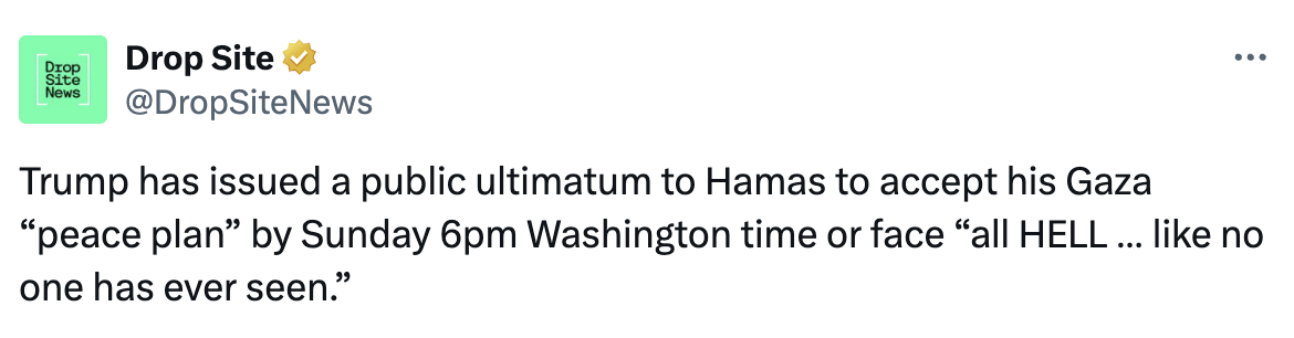 Tweet by DropSiteNews: Trump has issued a public ultimatum to Hamas to accept his Gaza “peace plan” by Sunday 6pm Washington time or face “all HELL … like no one has ever seen.”
