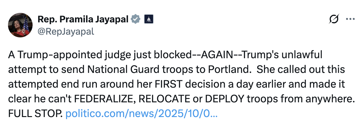 Tweet by Rep. Pramila Jayapal: A Trump-appointed judge just blocked—AGAIN—Trump’s unlawful attempt to send National Guard troops to Portland. She called out this attempted end run around her FIRST decision a day earlier and made it clear he can’t FEDERALIZE, RELOCATE, or DEPLOY troops from anywhere. FULL STOP.