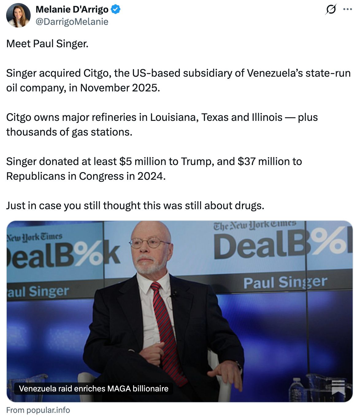 Tweet by Melanie D’Arrigo: Meet Paul Singer. Singer acquired Citgo, the US-based subsidiary of Venezuela’s state-run oil company, in November 2025. Citgo owns major refineries in Louisiana, Texas and Illinois — plus thousands of gas stations. Singer donated at least $5 million to Trump, and $37 million to Republicans in Congress in 2024. Just in case you still thought this was still about drugs.