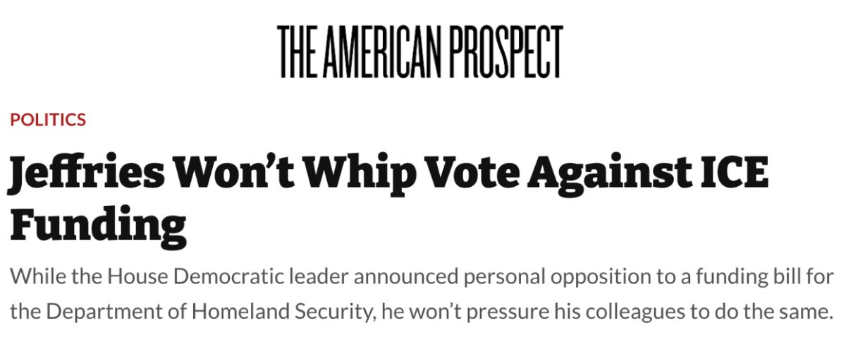 The American Prospect: Jeffries won’t whip vote against ICE funding. While the House Democratic leader announced personal opposition to a funding bill for the Department of Homeland Security, he won’t pressure his colleagues to do the same.