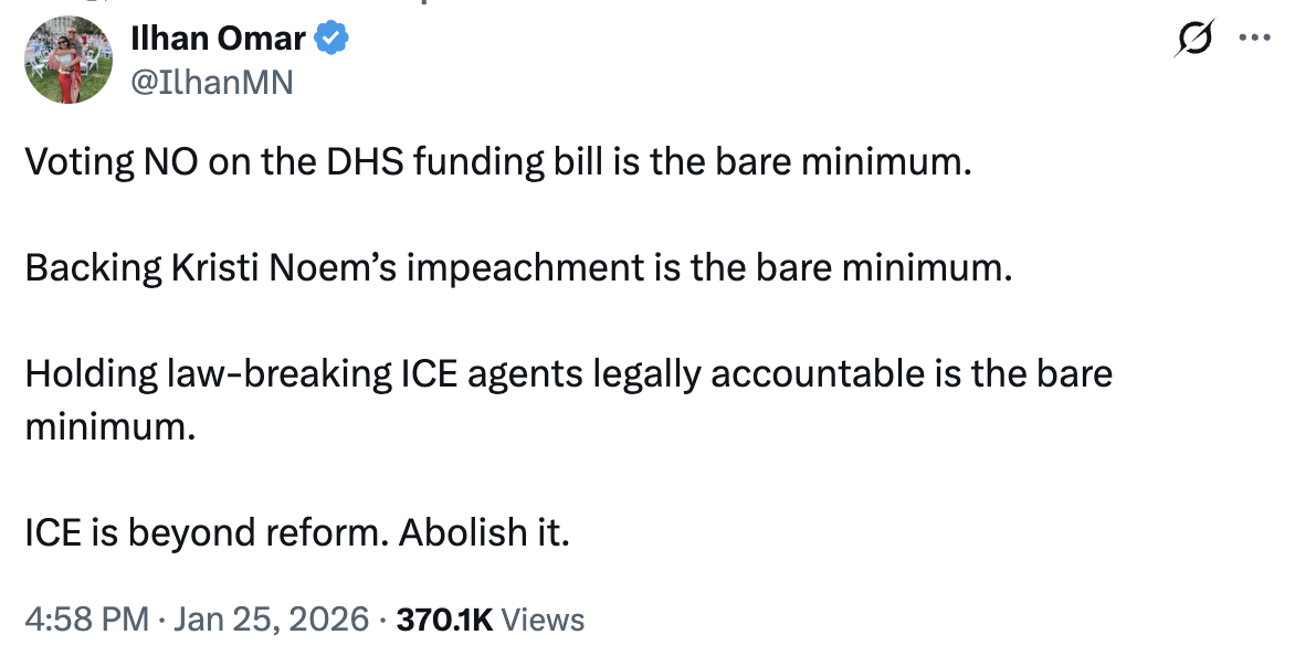 Tweet from Ilhan Omar: Voting NO on the DHS funding bill is the bare minimum. Backing Kristi Noem’s impeachment is the bare minimum. Holding law-breaking ICE agents legally accountable is the bare minimum. ICE is beyond reform. Abolish it.
