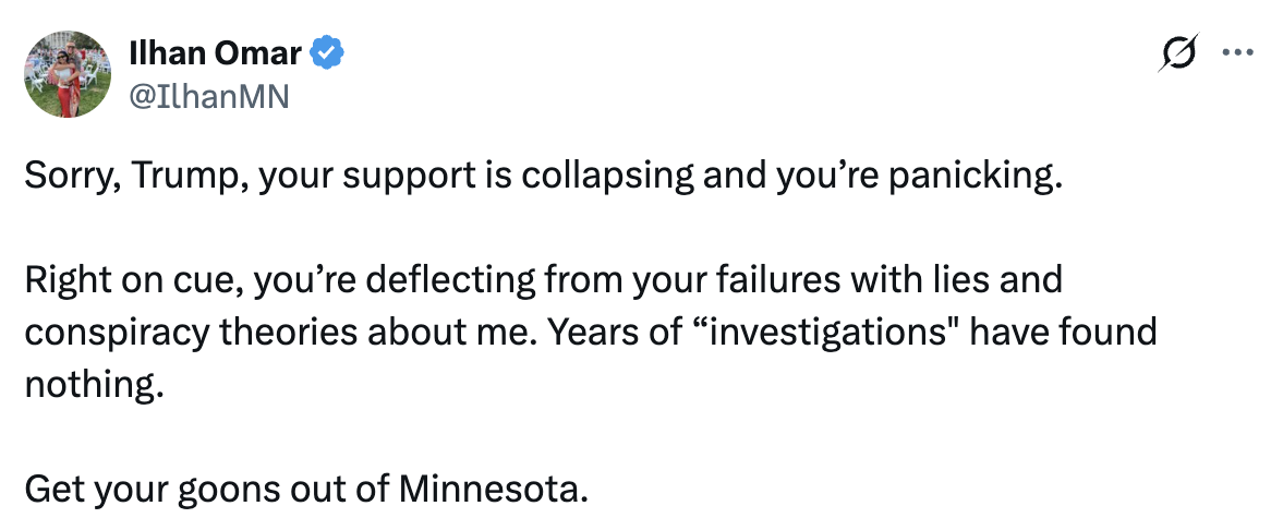 Tweet from Ilhan Omar: Sorry, Trump, your support is collapsing and you’re panicking. Right on cue, you’re deflecting from your failures with lies and conspiracy theories about me. Years of “investigations” have found nothing. Get your goons out of Minnesota.