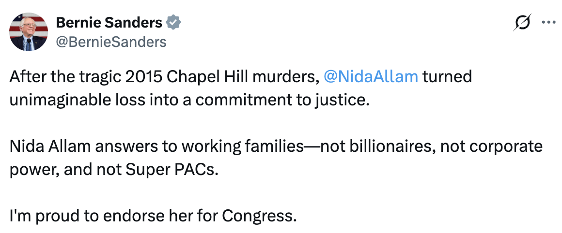 Tweet from Bernie Sanders: After the tragic 2015 Chapel Hill murders, Nida Allam turned unimaginable loss into a commitment to justice. Nida Allam answers to working families—not billionaires, not corporate power, and not Super PACs. I’m proud to endorse her for Congress.