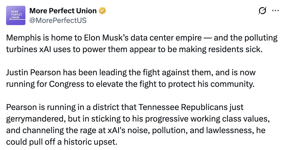 Tweet by More Perfect Union: Memphis is home to Elon Musk’s data center empire — and the polluting turbines xAI uses to power them appear to be making residents sick. Justin Parson has been leading the fight against them, and is now running for Congress to elevate the fight to protect his community. Pearson is running in a district that Tennessee Republicans just gerrymandered, but in sticking to his progressive working class values, and channeling the rage at xAI’s noise, pollution, and lawlessness, he could pull off a historic upset.
