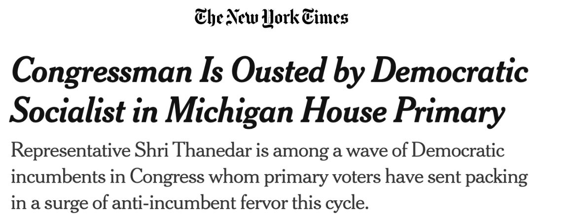 The New York Times: Congressman Is Ousted by Democratic Socialist in Michigan House Primary. Representative Shri Thanedar is among a wave of Democratic incumbents in Congress whom primary voters have sent packing in a surge of anti-incumbent fervor this cycle.