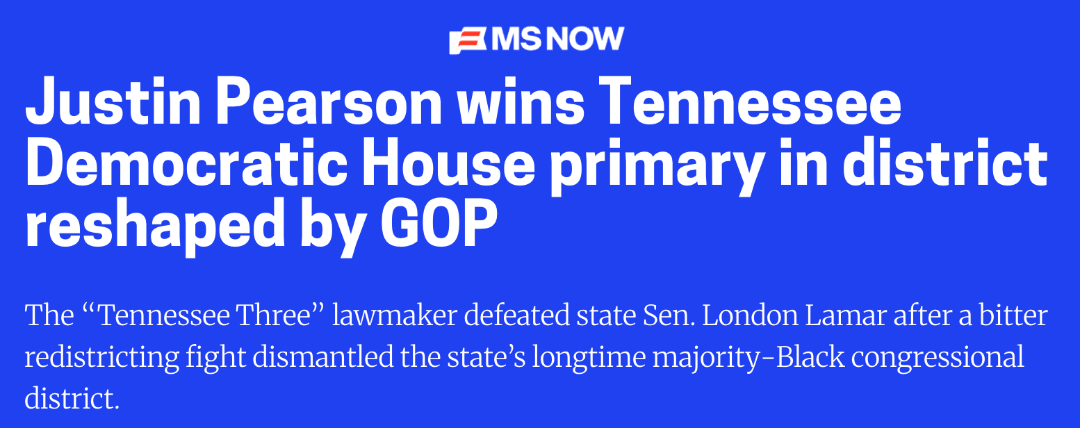 MS NOW: Justin Pearson wins Tennessee Democratic House primary in district reshaped by GOP. The “Tennessee Three” lawmaker defeated state Sen. London Lamar after a bitter redistricting fight dismantled the state’s longtime majority-Black congressional district.
