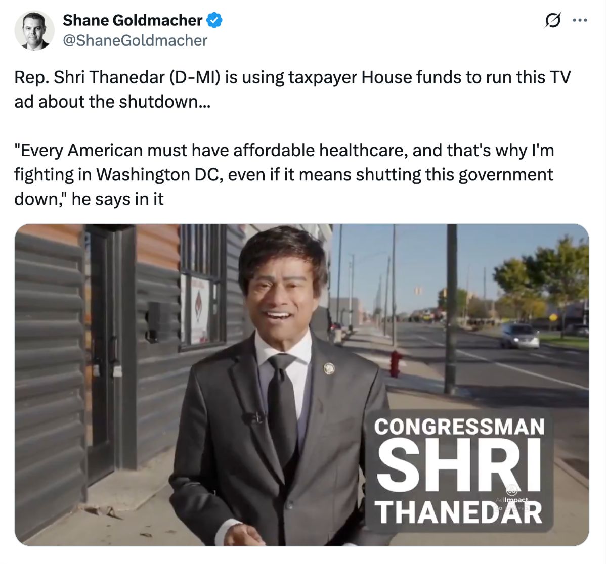 Tweet by Shane Goldmacher: Rep. Shri Thanedar (D-MI) is using taxpayer House funds to run this TV ad about the shutdown… “Every American must have affordable healthcare, and that’s why I’m fighting in Washington DC, even if it means shutting this government down,” he says in it.