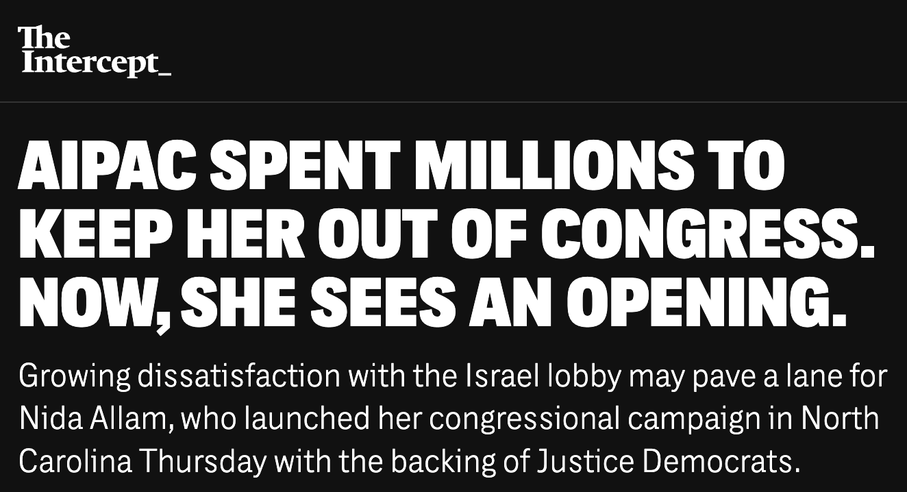 The Intercept: AIPAC spent millions to keep her out of Congress. Now, she sees an opening. Growing dissatisfaction with the Israel lobby may pave a lane for Nida Allam, who launched her congressional campaign in North Carolina Thursday with the backing of Justice Democrats.