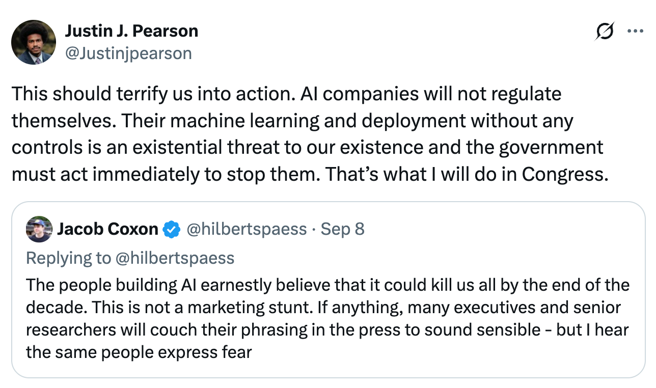 Tweet from @Justinjpearson: "This should terrify us into action. AI companies will not regulate themselves. Their machine learning and deployment without any controls is an existential threat to our existence and the government must act immediately to stop them. That's what I will do in Congress." ; he is quote tweeting a post from @hilbertspaess that says: "The people building AI earnestly believe that it could kill us all by the end of the decade. This is not a marketing stunt. If anything, many executives and senior researchers will couch their phrasing in the press to sound sensible - but I hear the same people express fear"
