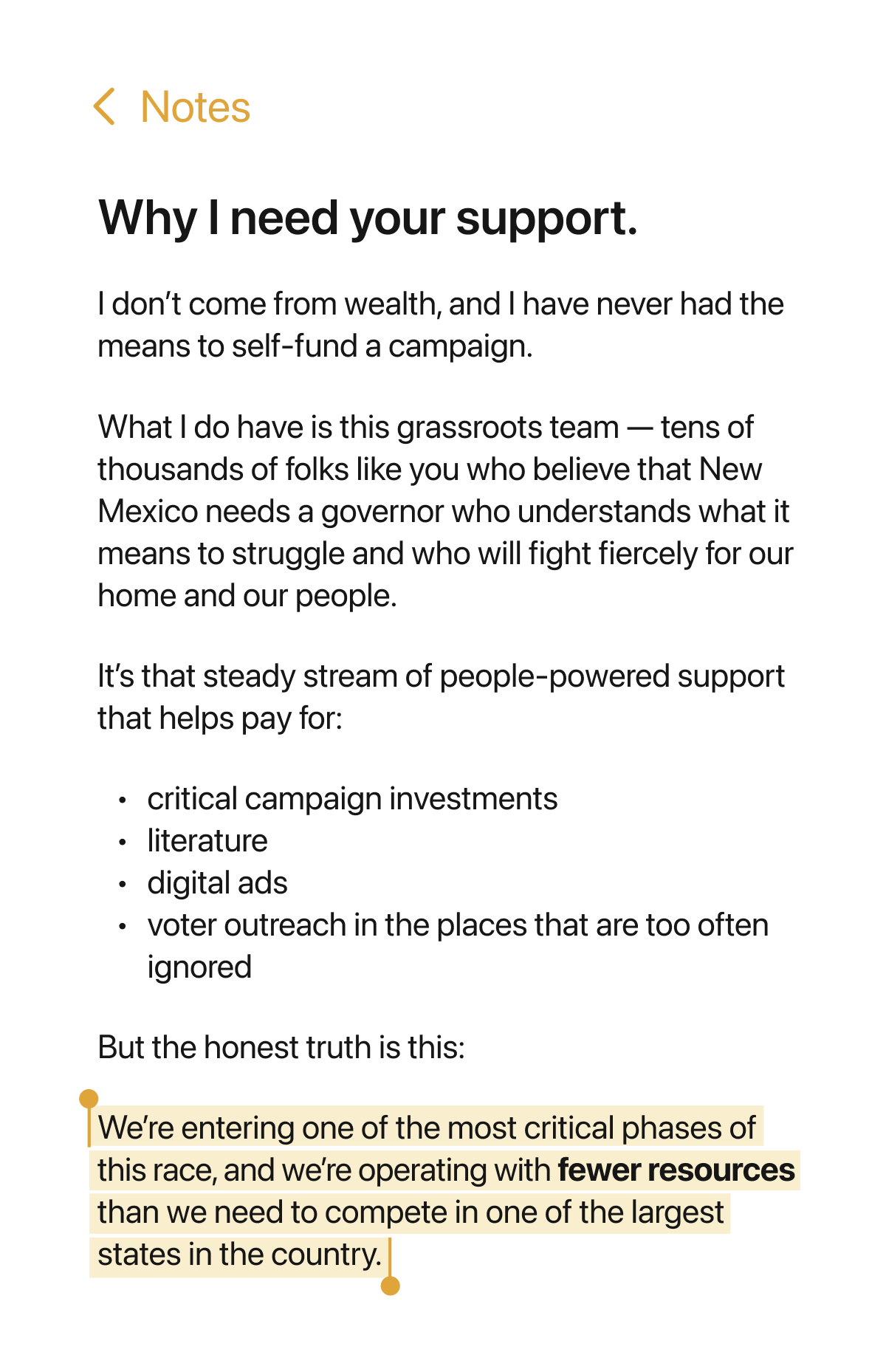 Why I need your support. I don't come from wealth, and I have never had the means to self-fund a campaign. What I do have is this grassroots team - tens of thousands of folks like you who believe that New Mexico needs a governor who understands what it means to struggle and who will fight fiercely for our home and our people. It's that steady stream of people-powered support that pays for: critical campaign investments, literature, digital ads, voter outreach in the places that are too often ignored. But the honest truth is this: We're entering one of the most critical phases of this race, and we're operating with fewer resources than we need to compete in one of the largest states in the country.