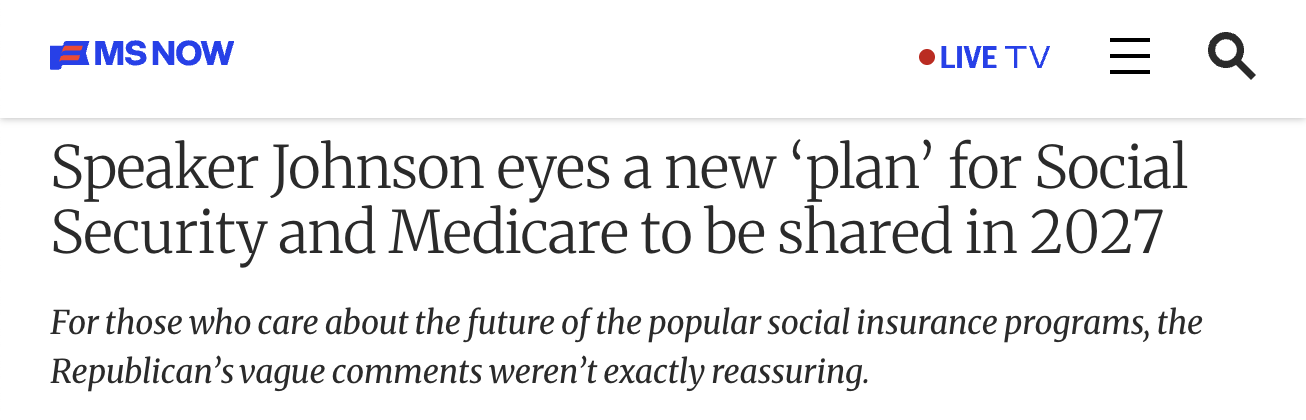 MS Now headline: Speaker Johnson eyes a new 'plan' for Social Security and Medicare to be shared in 2027 | For those who care about the future of the popular social insurance programs, the Republican’s vague comments weren’t exactly reassuring.