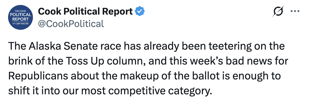 Tweet from Cook Political Report: The Alaska Senate race has already been teetering on the brink of the Toss Up column, and this week’s bad news for Republicans about the makeup of the ballot is enough to shift it into our most competitive category. 