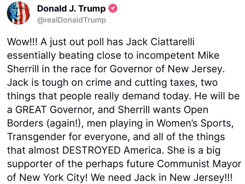 Truth Social post from Donald Trump: Wow!!! A just out poll has Jack Ciattarelli essentially beating close to incompetent Mike Sherrill in the race for Governor of New Jersey. Jack is tough on crime and cutting taxes, two things that people really demand today. He will be a GREAT Governor, and Sherrill wants Open Borders (again! ), men playing in Women’s Sports, Transgender for everyone, and all of the things that almost DESTROYED America. She is a big supporter of the perhaps future Communist Mayor of New York City! We need Jack in New Jersey!!! 