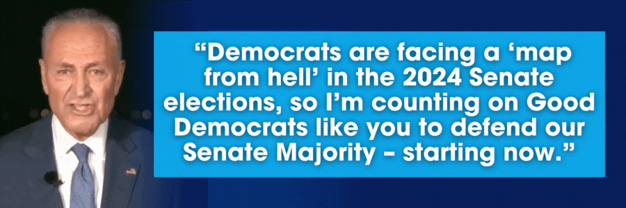 Chuck Schumer: Democrats are facing a ‘map from hell’ in the 2024 Senate elections, so I’m counting on Good Democrats like you to defend our Senate Majority – starting now.