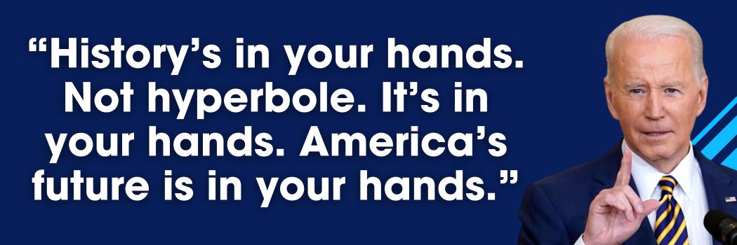 President Biden: History’s in your hands. Not hyperbole. It’s in your hands. America’s future’s in your hands.