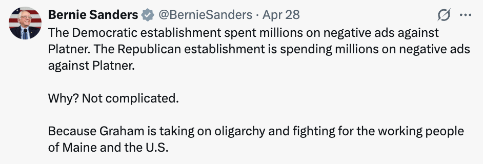 Bernie Tweet: The Democratic establishment spent millions on negative ads against Platner. The Republican establishment is spending millions on negative ads against Platner. Why? Not complicated. Because Graham is taking on the oligarchy and fighting for the working people of Maine and the U.S.