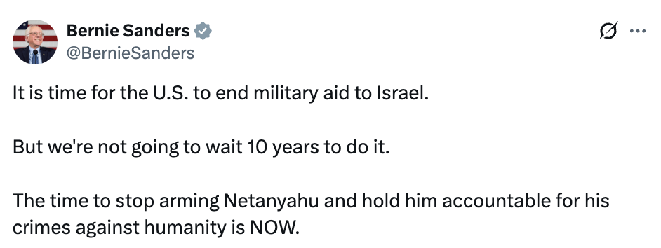 Bernie tweet: It is time for the U.S. to end military aid to Israel. But we're not going to wait 10 years to do it. The time to stop arming Netanyahu and hold him accountable for his crimes against humanity is NOW.