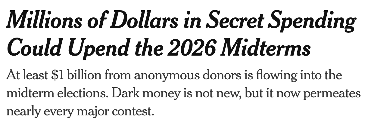 Headline: Millions of Dollars in Secret Spending Could Upend the 2026 Midterms. Subheadline: At least $1 billion from anonymous donors is flowing into the midterm elections. Dark money is not new, but it now permeates nearly every major contest.