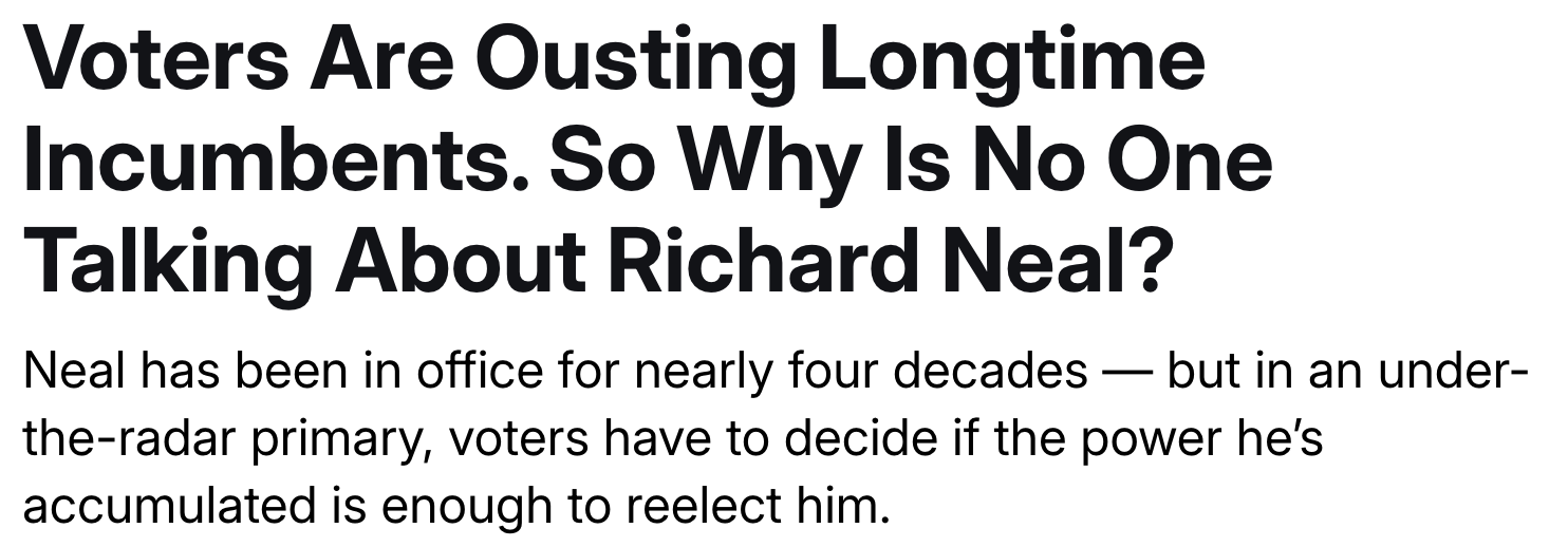 Headline: Voters Are Ousting Longtime Incumbents. So Why Is No One Talking About Richard Neal? Subheadline: Neal has been in office for nearly four decades — but in an under-the-radar primary, voters have to decide if the power he’s accumulated is enough to reelect him.