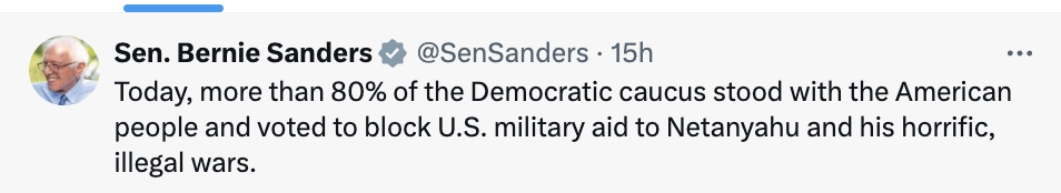 Post by Bernie Sanders: Today, more than 80% of the Democratic caucus stood with the American people and voted to block U.S. military aid to Netanyahu and his horrific, illegal wars.