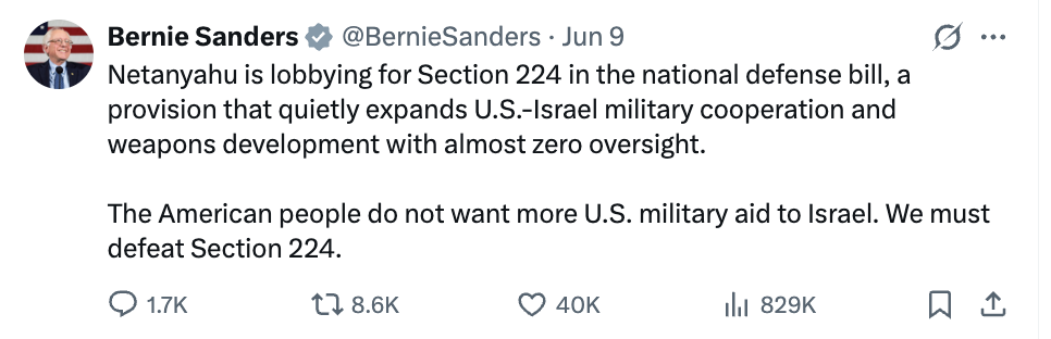 Bernie tweet: Netanyahu is lobbying for Section 224 in the national defense bill, a provision that quietly expands US-Israel military cooperation and weapons development with almost zero oversight. The American people do not want more US military aid to Israel. We must defeat Section 224.