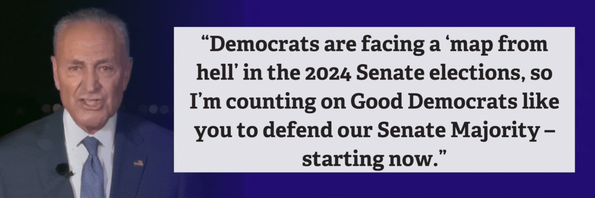 Chuck Schumer: Democrats are facing a ‘map from hell’ in the 2024 Senate elections, so I’m counting on Good Democrats like you to defend our Senate Majority – starting now.