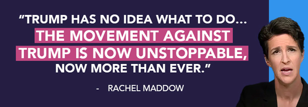 Trump has no idea what to do...the movement against trump is now unstoppable, now more than ever. Maddow