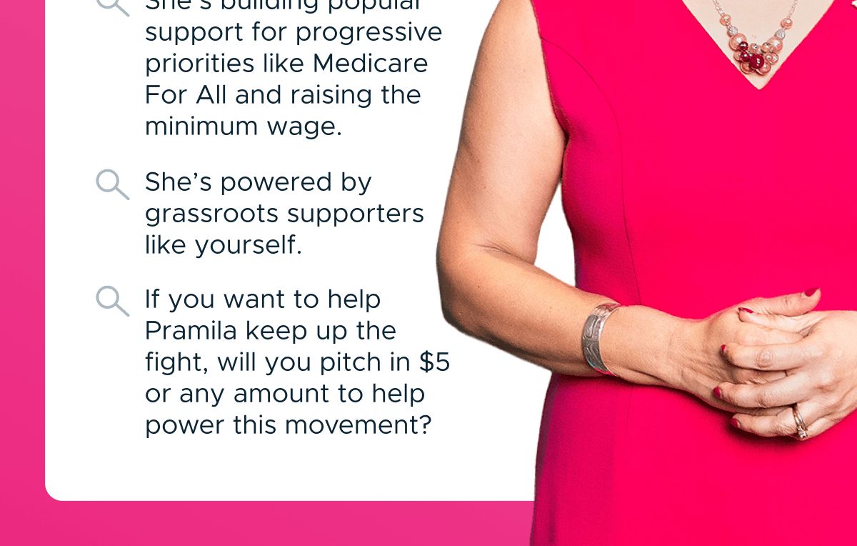 She's building popular support for progressive priorities like Medicare For All and raising the minimum wage. She's powered by grassroots supporters like yourself. If you want to help Pramila keep up the fight, will you pitch in $5 or any amount to help power this movement?