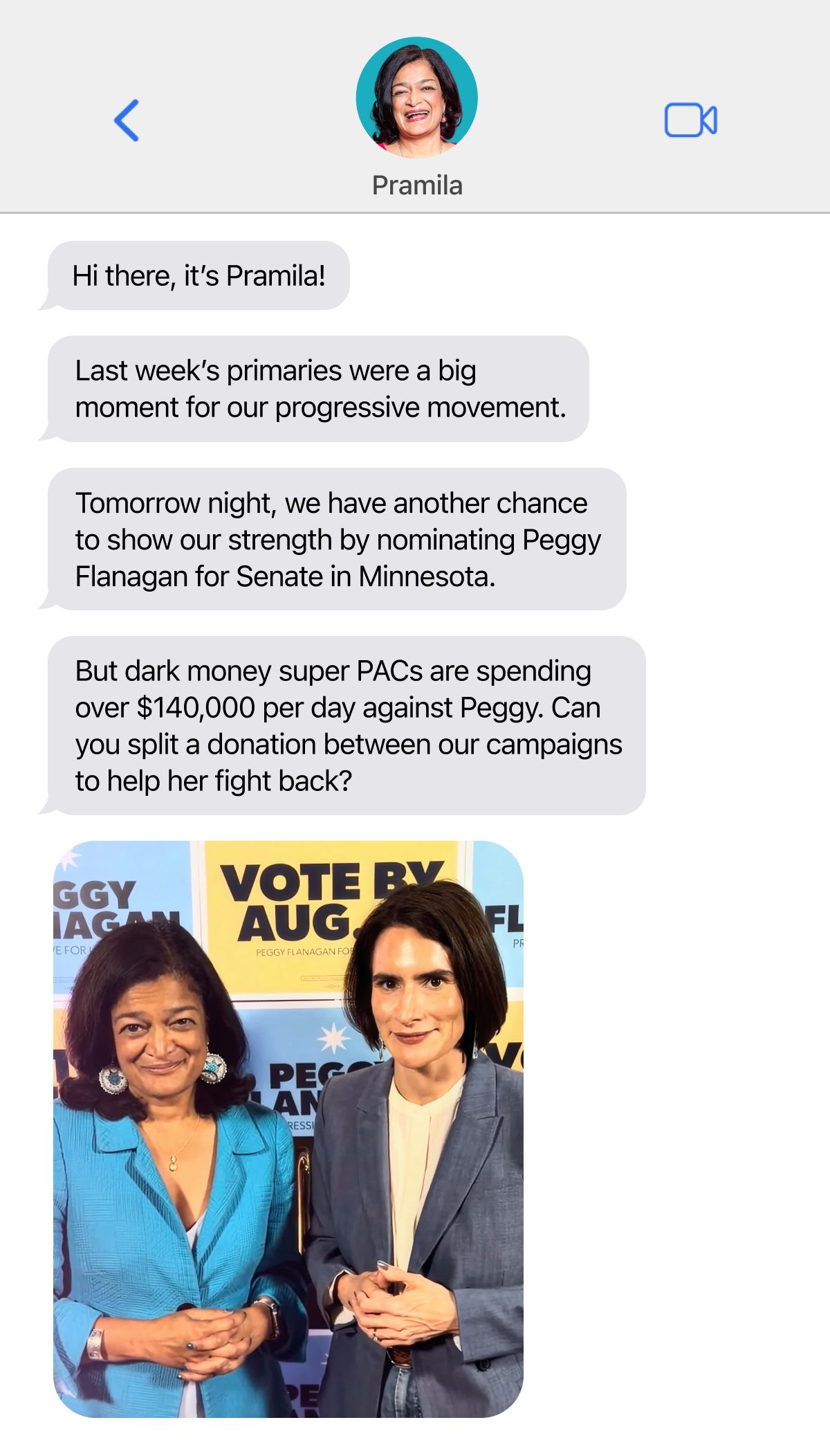 A screenshot of a text message screen with messages from Pramila Jayapal that say Hi there, it’s Pramila! Last week’s primaries were a big moment for our progressive movement. Tomorrow night, we have another chance to show our strength by nominating Peggy Flanagan for Senate in Minnesota. But dark money super PACs are spending over $140,000 per day against Peggy. Can you split a donation between our campaigns to help her fight back?