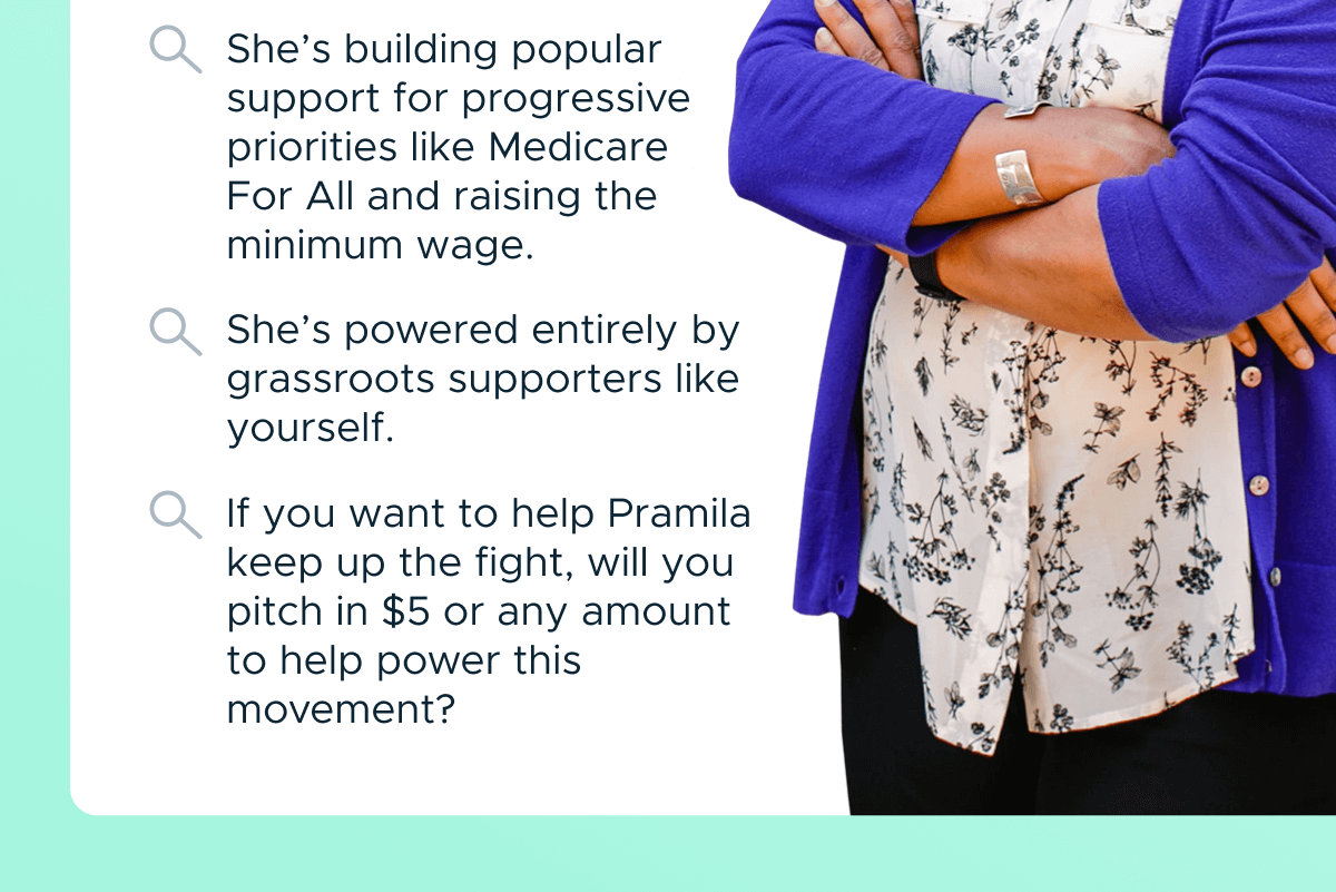 She’s building popular support for progressive priorities like Medicare For All and raising the minimum wage. She’s powered entirely by grassroots supporters like yourself. If you want to help Pramila keep up the fight, will you pitch in $5 or any amount to help power this movement?