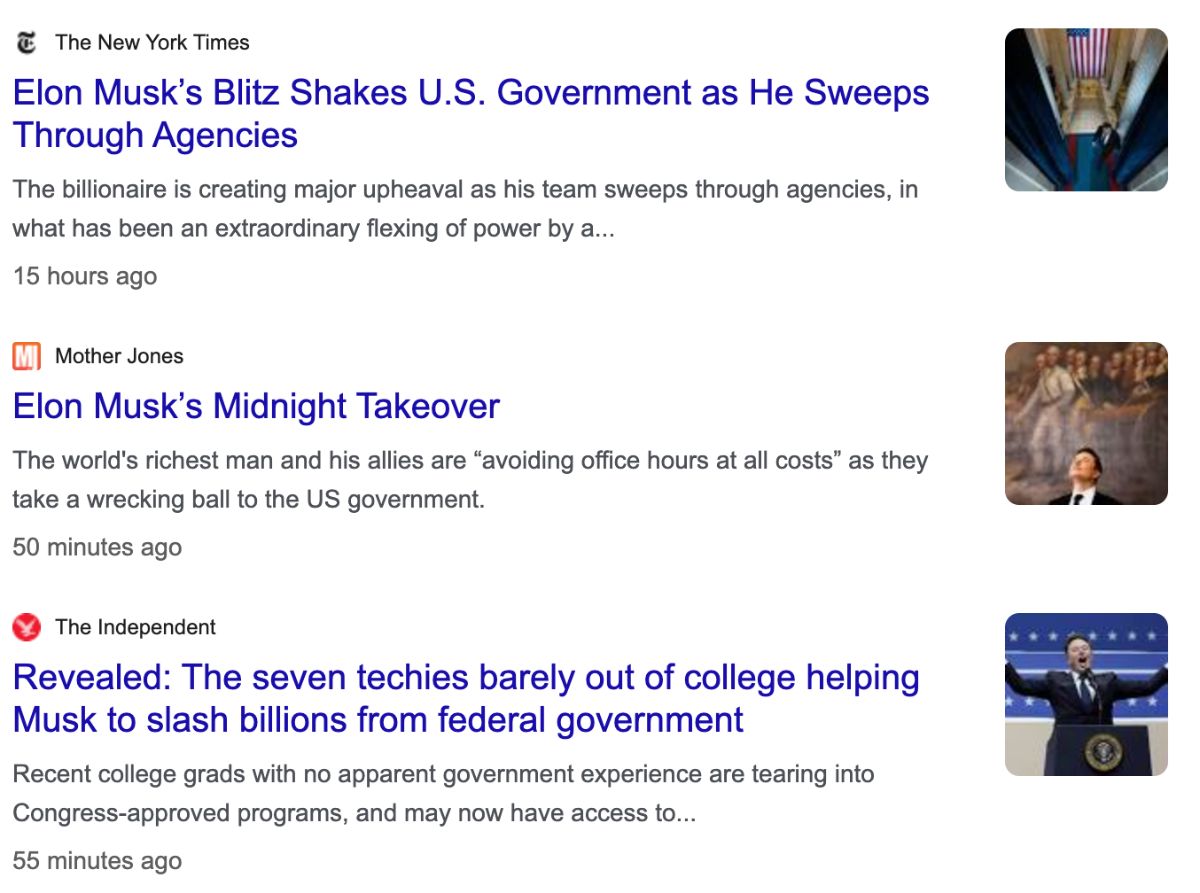 Screenshot of a list of news headlines reading: The New York Times: Elon Musk's Blitz Shakes U.S. Government as He Sweeps Through Agencies. The billionaire is creating major upheaval as his team sweeps through agencies, in what has been an extraordinary flexing of power by a...; Mother Jones: Elon Musk's Midnight Takeover. The world's richest man and his allies are 'avoiding office hours at all costs' as they take a wrecking ball to the US government.; The Independent: Revealed: The seven techies barely out of college helping Musk to slash billion from federal government. Recent college grads with no apparent government experience are tearing into Congress-approved programs, and may now have access to...