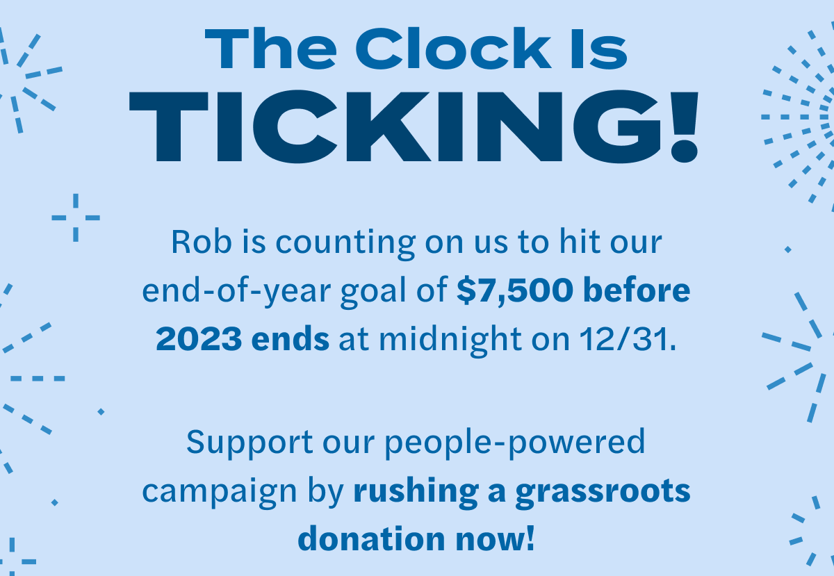 The Clock Is TICKING! Rob is counting on us to hit our end-of-year goal of $7,500 before 2023 ends at midnight on 12/31. Support our people-powered campaign by rushing a grassroots donation now!