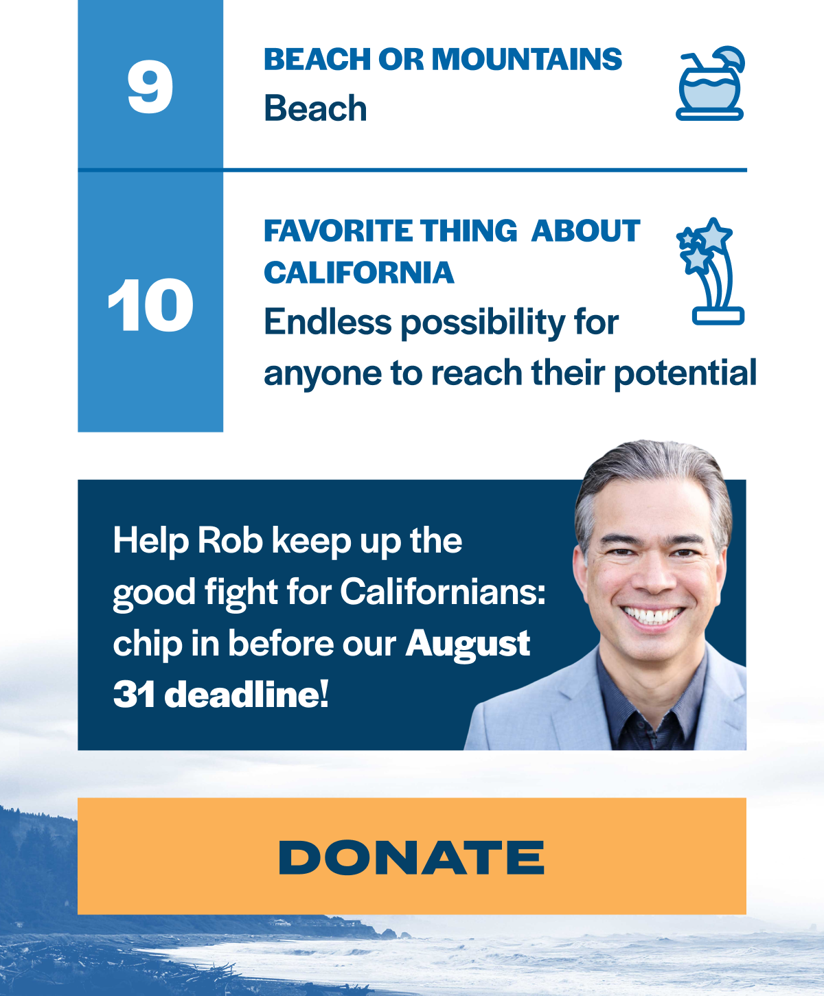 9. Beach or mountains? Beach 10. Favorite thing about California? Endless possibility for anyone to reach their potential. Help Rob keep up the good fight for Californians: chip in before our August 31 deadline!