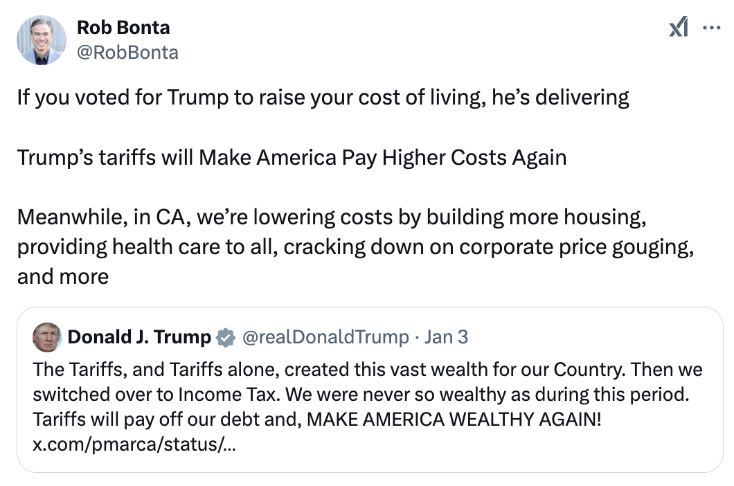 Tweet from Rob Bonta: If you voted for Trump to raise your cost of living, he’s delivering. Trump’s tariffs will Make America Pay Higher Costs Again. Meanwhile, in CA, we’re lowering costs by building more housing, providing health care to all, cracking down on corporate price gouging, and more.