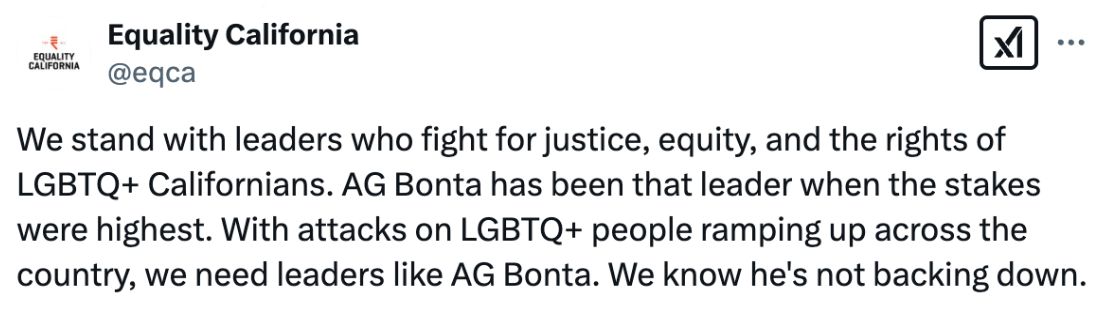 Tweet from Equality California: We stand with leaders who fight for justice, equity, and the rights of LGBTQ+ Californians. AG Bonta has been that leader when the stakes were highest. With attacks on LGBTQ+ people ramping up across the country, we need leaders like AG Bonta. We know he’s not backing down.