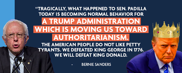 Tragically, what happened to Sen. Padilla today is becoming normal behavior for a Trump administration which is moving us toward authoritarianism.  The American people do not like petty tyrants. We defeated King George in 1776. We will defeat King Donald. - Bernie Sanders (on left), Trump with a crown on right