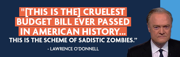 [This is the] cruelest budget bill ever passed in American history... This is the scheme of sadistic zombies - Lawrence O'Donnell