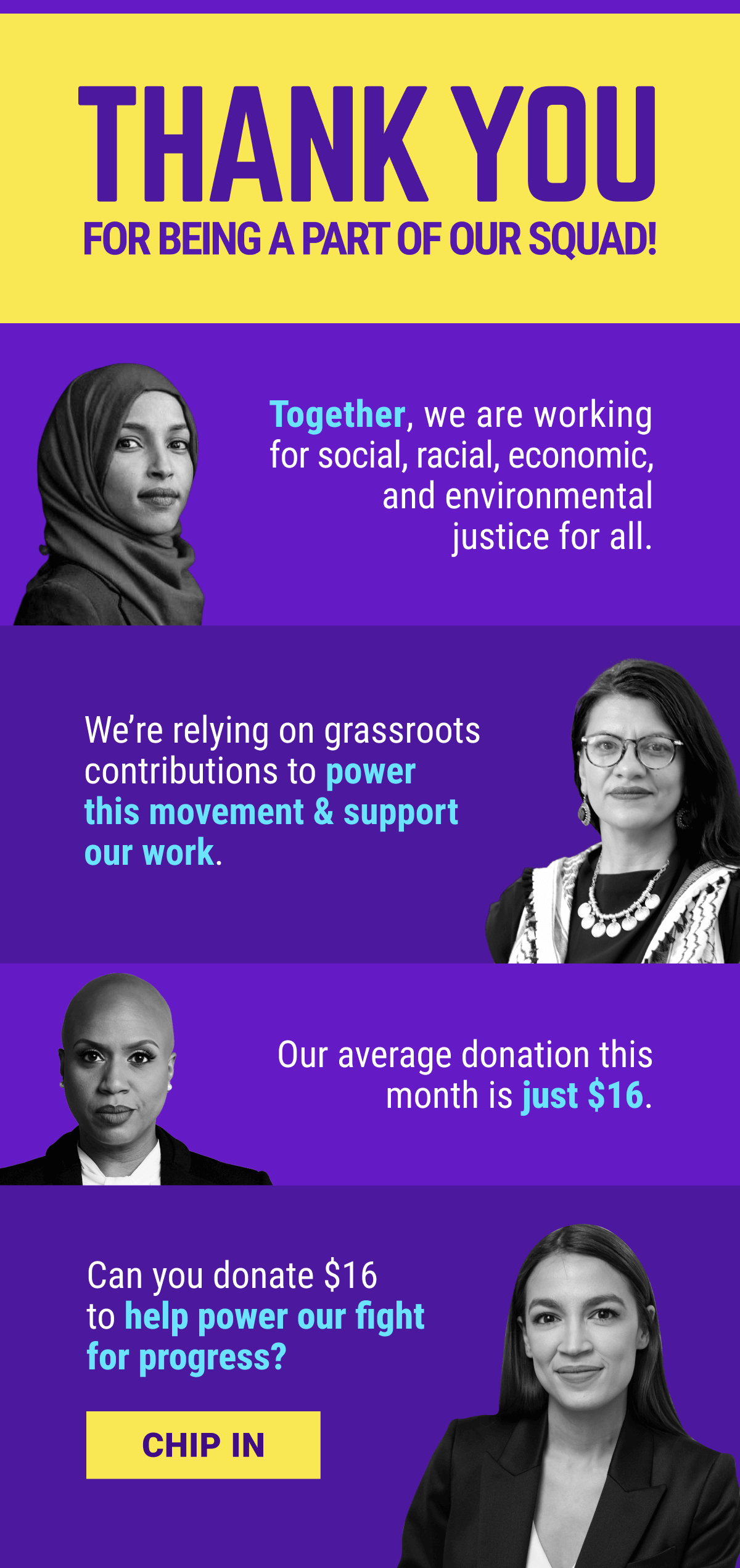Thank you for being part of our squad! Together, we are working for social, racial, economic, and environmental justice for all. We're relying on grassroots contributions to power this movemnt & support each of the Squad member's campaigns. Our average donation this month is just $16. Can you donate $16 to help power our fight for progress. Chip in.