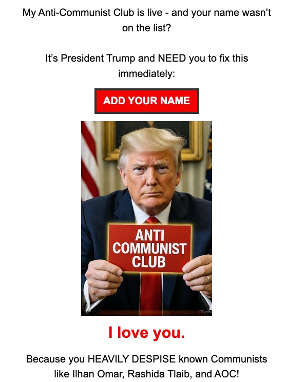 Email from Donald Trump: My Anti-Communist Club is live - and your name wasn't on the list? It's President Trump and NEED you to fix this immediately. I love you. Because you HEAVILY DESPISE known Communists like Ilhan Omar, Rashida Tlaib, and AOC!