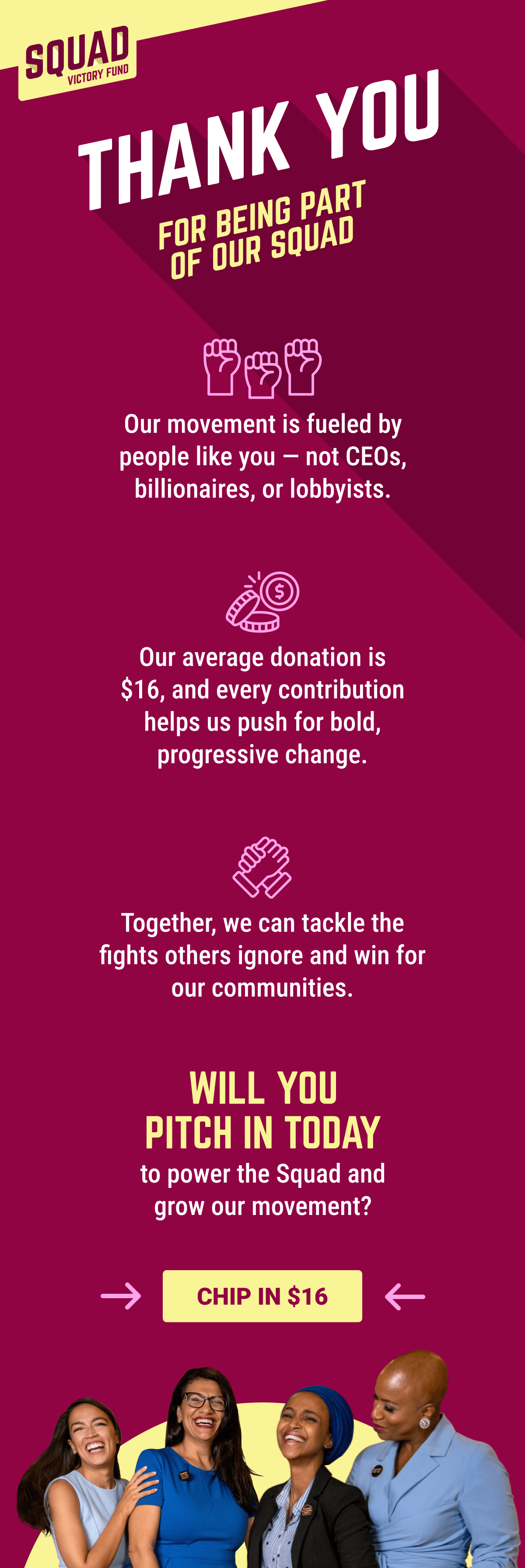 THANK YOU FOR BEING PART OF OUR SQUAD! Our movement is fueled by people like you — not CEOs, billionaires, or lobbyists. Our average donation is $16, and every contribution helps us push for bold, progressive change. Together, we can tackle the fights others ignore and win for our communities. Will you pitch in today to power the Squad and grow our movement? CHIP IN $16. Image of Alexandria, Ayanna, Ilhan, and Rashida.