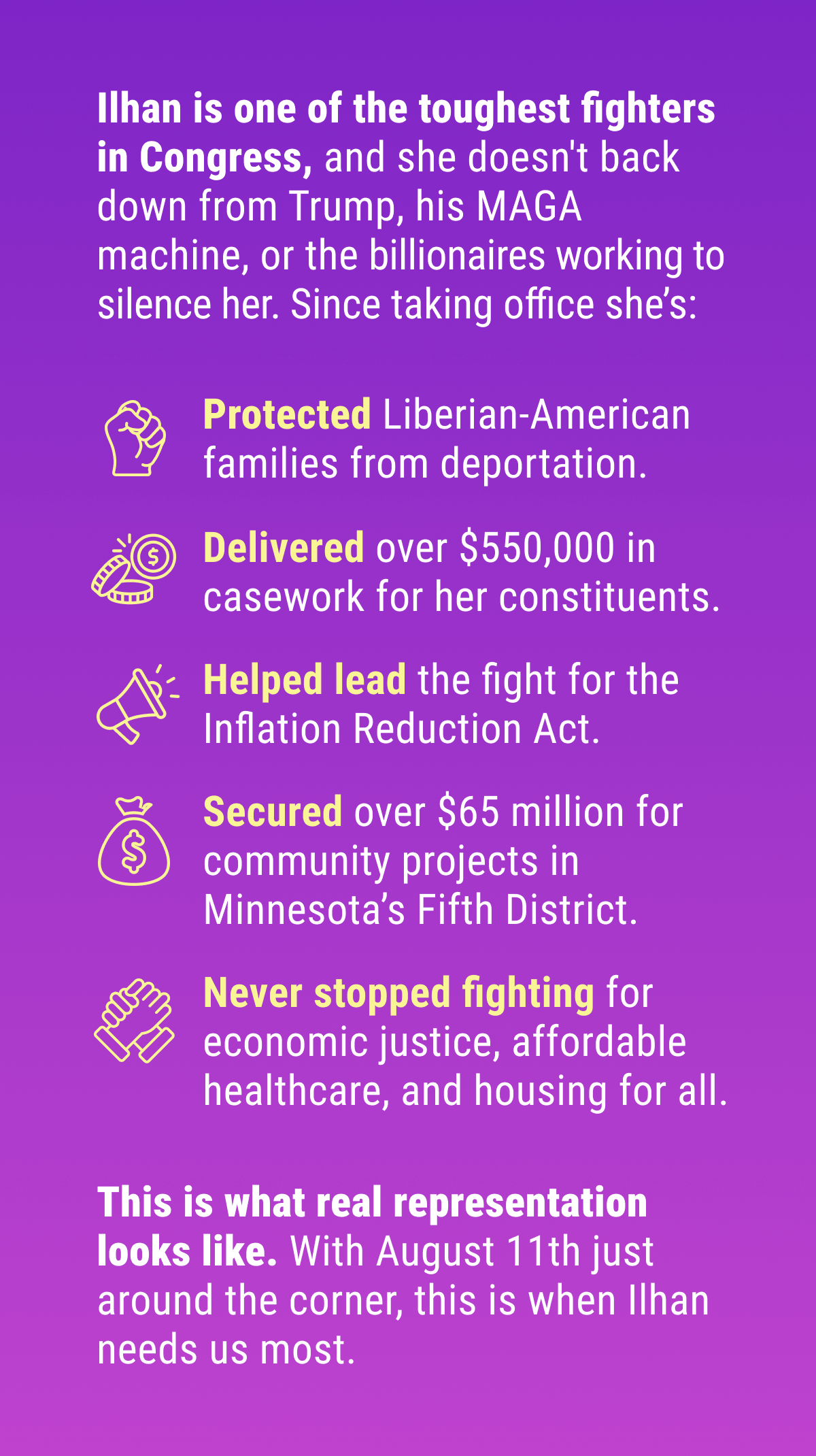 Ilhan is one of the toughest fighters in Congress, and she doesn't back down from Trump, his MAGA machine, or the billionaires working to silence her. Since taking office she’s: Protected Liberian-American families from deportation, delivered over $550,000 in casework for her constituents, helped lead the fight for the Inflation Reduction Act, secured over $65 million for community projects in Minnesota's Fifth District, and never stopped fighting for economic justice, affordable healthcare, and housing for all. This is what real representation looks like. With August 11th just around the corner, this is when Ilhan needs us most.