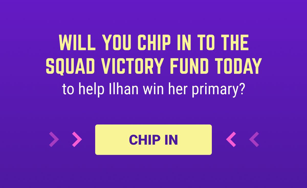Will you chip in to the Squad Victory Fund today to help Ilhan win her primary?