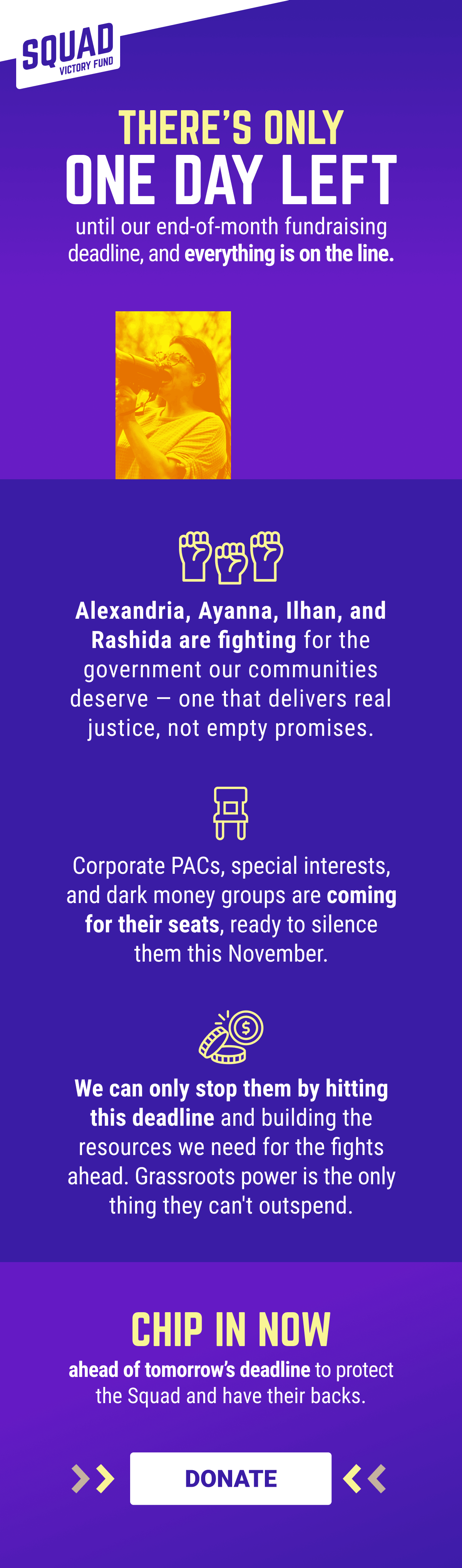 There’s only 1 day left until our end-of-month fundraising deadline, and everything is on the line. Alexandria, Ayanna, Ilhan, and Rashida are fighting for the government our communities deserve — one that delivers real justice, not empty promises. Corporate PACs, special interests, and dark money groups are coming for their seats, ready to silence them this November. We can only stop them by hitting this deadline and building the resources we need for the fights ahead. Grassroots power is the only thing they can't outspend. Chip in ahead of tomorrow’s deadline to protect the Squad and have their backs.