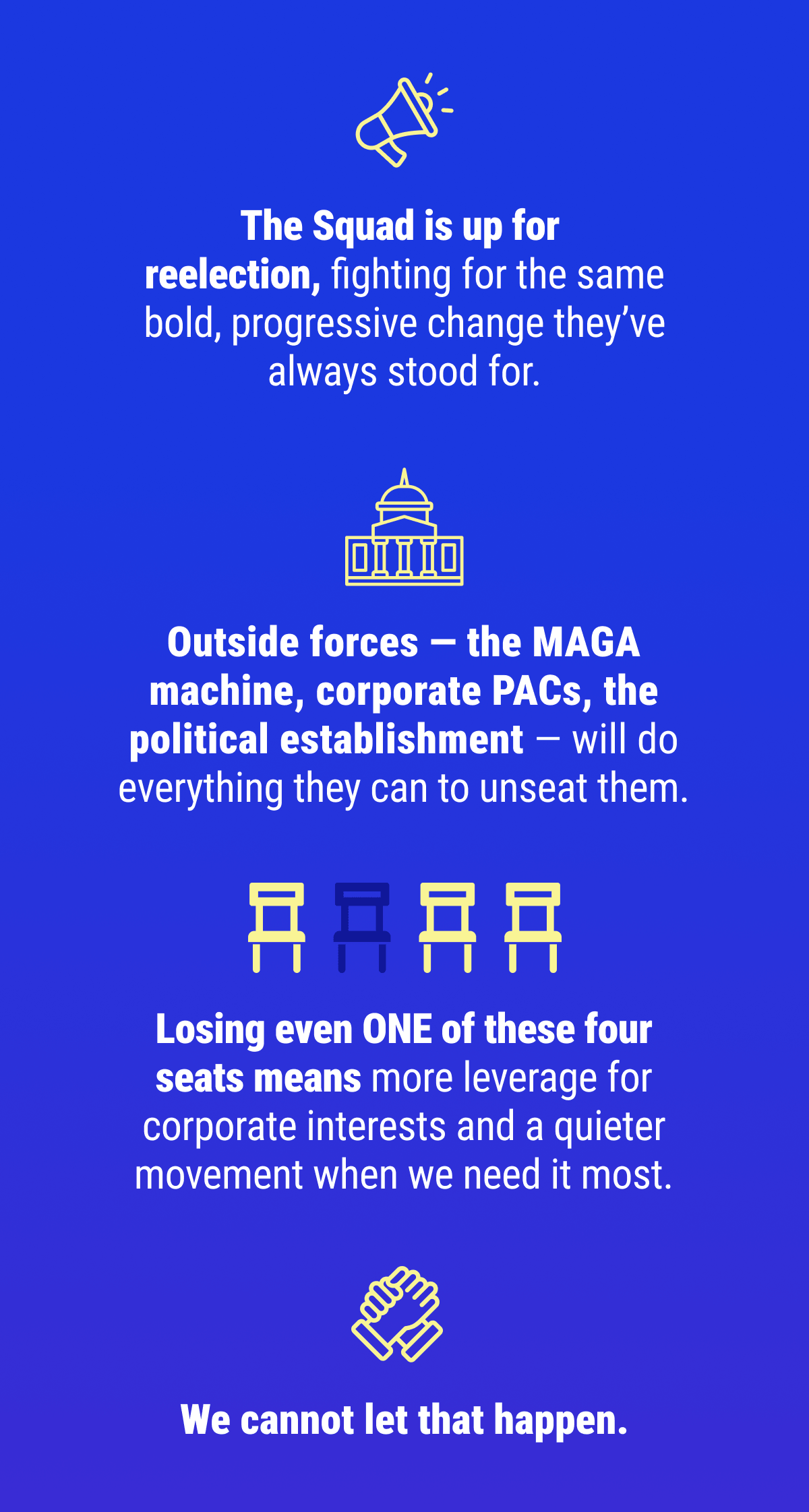 The Squad is up for reelection, fighting for the same bold, progressive change they've always stood for. Outside forces — the MAGA machine, corporate PACs, the political establishment — will do everything they can to unseat them. Losing even ONE of these four seats means more leverage for corporate interests and a quieter movement when we need it most. We cannot let that happen.